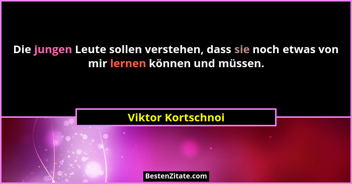 Die jungen Leute sollen verstehen, dass sie noch etwas von mir lernen können und müssen.... - Viktor Kortschnoi