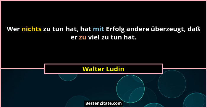 Wer nichts zu tun hat, hat mit Erfolg andere überzeugt, daß er zu viel zu tun hat.... - Walter Ludin