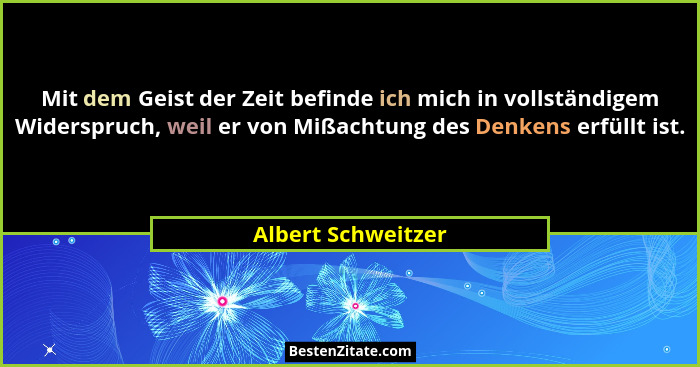Mit dem Geist der Zeit befinde ich mich in vollständigem Widerspruch, weil er von Mißachtung des Denkens erfüllt ist.... - Albert Schweitzer
