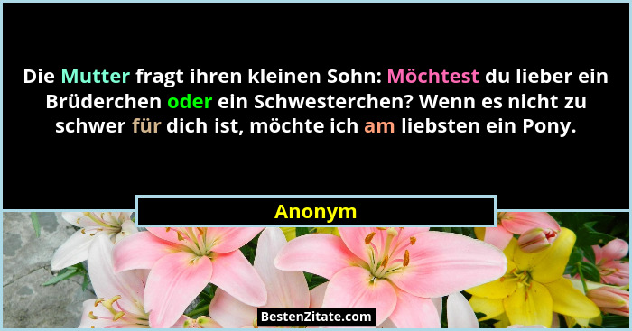 Die Mutter fragt ihren kleinen Sohn: Möchtest du lieber ein Brüderchen oder ein Schwesterchen? Wenn es nicht zu schwer für dich ist, möchte i... - Anonym