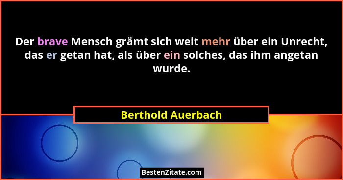 Der brave Mensch grämt sich weit mehr über ein Unrecht, das er getan hat, als über ein solches, das ihm angetan wurde.... - Berthold Auerbach