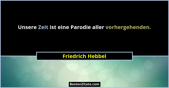 Unsere Zeit ist eine Parodie aller vorhergehenden.... - Friedrich Hebbel