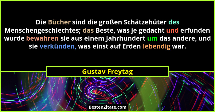 Die Bücher sind die großen Schätzehüter des Menschengeschlechtes; das Beste, was je gedacht und erfunden wurde bewahren sie aus einem... - Gustav Freytag