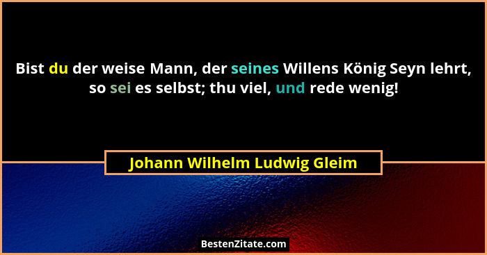 Bist du der weise Mann, der seines Willens König Seyn lehrt, so sei es selbst; thu viel, und rede wenig!... - Johann Wilhelm Ludwig Gleim