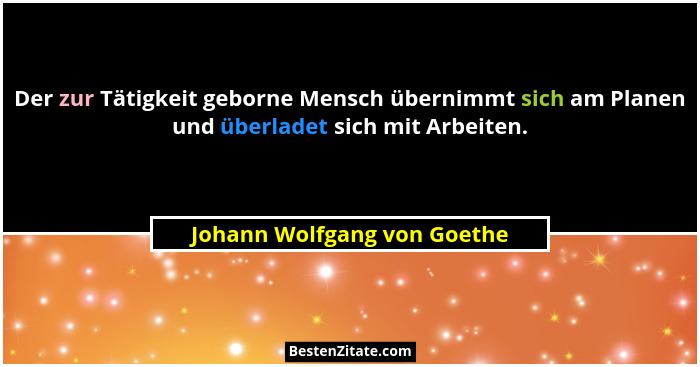 Der zur Tätigkeit geborne Mensch übernimmt sich am Planen und überladet sich mit Arbeiten.... - Johann Wolfgang von Goethe