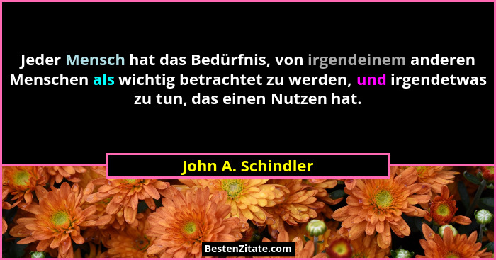 Jeder Mensch hat das Bedürfnis, von irgendeinem anderen Menschen als wichtig betrachtet zu werden, und irgendetwas zu tun, das ein... - John A. Schindler