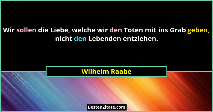 Wir sollen die Liebe, welche wir den Toten mit ins Grab geben, nicht den Lebenden entziehen.... - Wilhelm Raabe