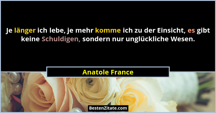 Je länger ich lebe, je mehr komme ich zu der Einsicht, es gibt keine Schuldigen, sondern nur unglückliche Wesen.... - Anatole France
