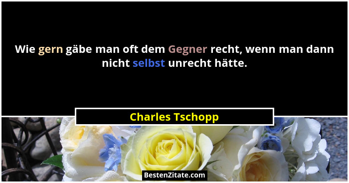 Wie gern gäbe man oft dem Gegner recht, wenn man dann nicht selbst unrecht hätte.... - Charles Tschopp