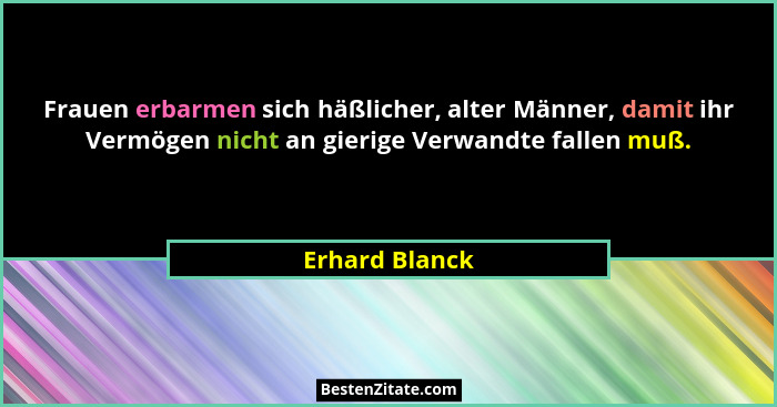 Frauen erbarmen sich häßlicher, alter Männer, damit ihr Vermögen nicht an gierige Verwandte fallen muß.... - Erhard Blanck