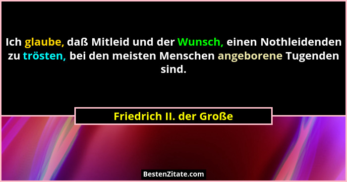 Ich glaube, daß Mitleid und der Wunsch, einen Nothleidenden zu trösten, bei den meisten Menschen angeborene Tugenden sind.... - Friedrich II. der Große