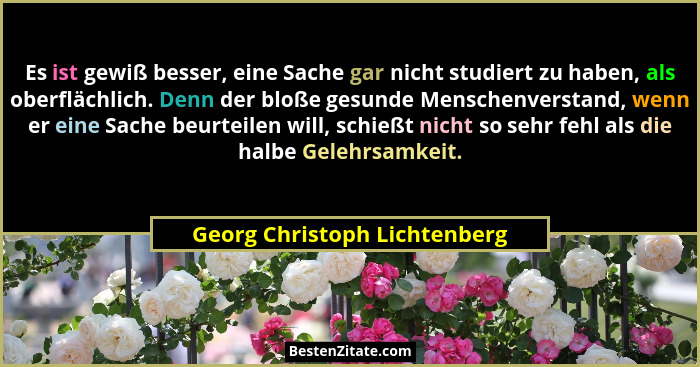 Es ist gewiß besser, eine Sache gar nicht studiert zu haben, als oberflächlich. Denn der bloße gesunde Menschenverstand,... - Georg Christoph Lichtenberg