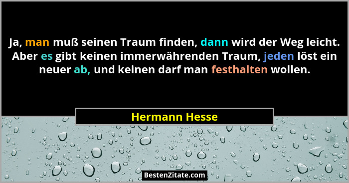 Ja, man muß seinen Traum finden, dann wird der Weg leicht. Aber es gibt keinen immerwährenden Traum, jeden löst ein neuer ab, und kein... - Hermann Hesse