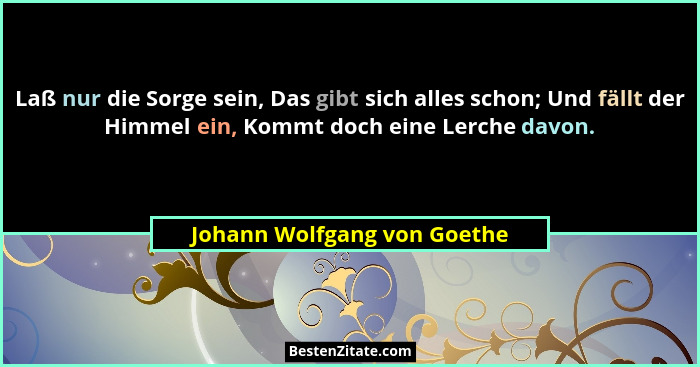 Laß nur die Sorge sein, Das gibt sich alles schon; Und fällt der Himmel ein, Kommt doch eine Lerche davon.... - Johann Wolfgang von Goethe