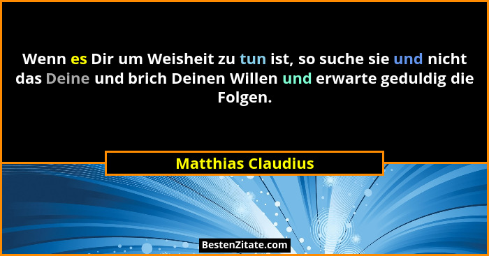 Wenn es Dir um Weisheit zu tun ist, so suche sie und nicht das Deine und brich Deinen Willen und erwarte geduldig die Folgen.... - Matthias Claudius