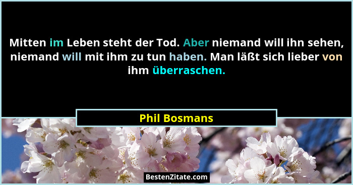 Mitten im Leben steht der Tod. Aber niemand will ihn sehen, niemand will mit ihm zu tun haben. Man läßt sich lieber von ihm überraschen... - Phil Bosmans