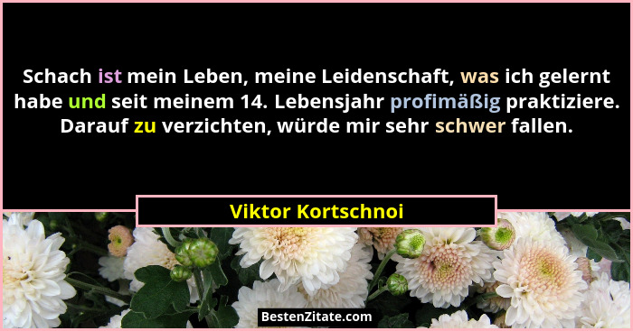 Schach ist mein Leben, meine Leidenschaft, was ich gelernt habe und seit meinem 14. Lebensjahr profimäßig praktiziere. Darauf zu v... - Viktor Kortschnoi