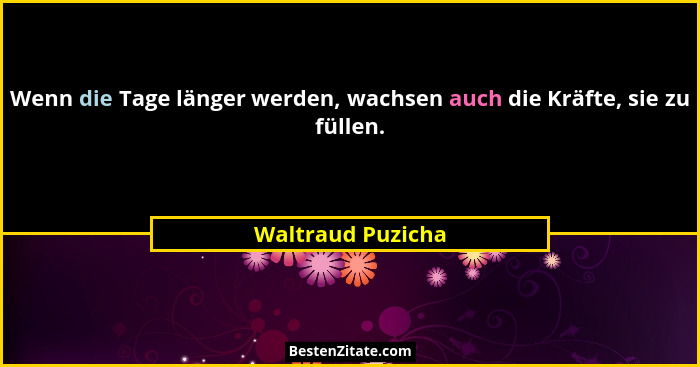 Wenn die Tage länger werden, wachsen auch die Kräfte, sie zu füllen.... - Waltraud Puzicha