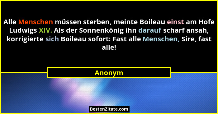 Alle Menschen müssen sterben, meinte Boileau einst am Hofe Ludwigs XIV. Als der Sonnenkönig ihn darauf scharf ansah, korrigierte sich Boileau... - Anonym