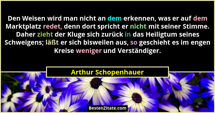 Den Weisen wird man nicht an dem erkennen, was er auf dem Marktplatz redet, denn dort spricht er nicht mit seiner Stimme. Daher... - Arthur Schopenhauer