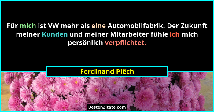Für mich ist VW mehr als eine Automobilfabrik. Der Zukunft meiner Kunden und meiner Mitarbeiter fühle ich mich persönlich verpflicht... - Ferdinand Piëch