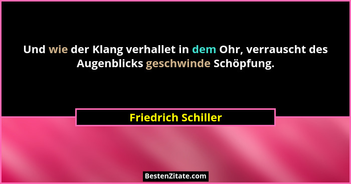 Und wie der Klang verhallet in dem Ohr, verrauscht des Augenblicks geschwinde Schöpfung.... - Friedrich Schiller