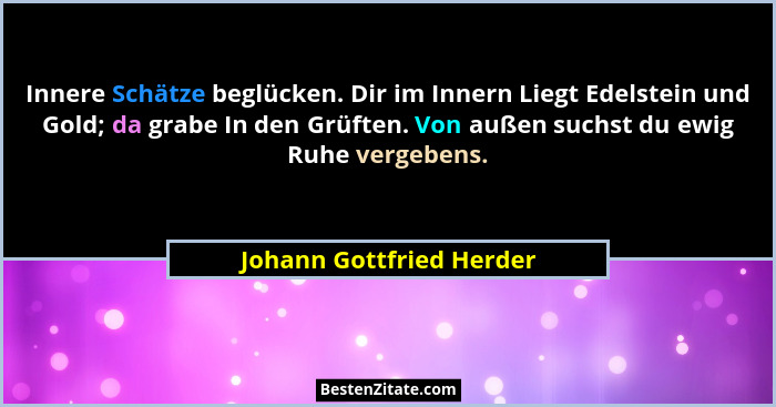Innere Schätze beglücken. Dir im Innern Liegt Edelstein und Gold; da grabe In den Grüften. Von außen suchst du ewig Ruhe ver... - Johann Gottfried Herder