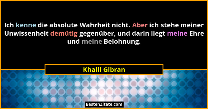 Ich kenne die absolute Wahrheit nicht. Aber ich stehe meiner Unwissenheit demütig gegenüber, und darin liegt meine Ehre und meine Belo... - Khalil Gibran