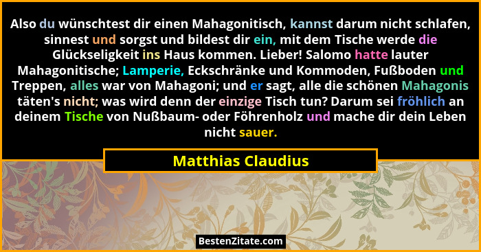 Also du wünschtest dir einen Mahagonitisch, kannst darum nicht schlafen, sinnest und sorgst und bildest dir ein, mit dem Tische we... - Matthias Claudius