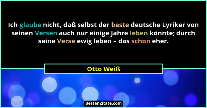 Ich glaube nicht, daß selbst der beste deutsche Lyriker von seinen Versen auch nur einige Jahre leben könnte; durch seine Verse ewig leben... - Otto Weiß