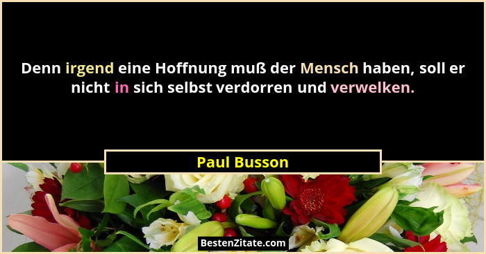 Denn irgend eine Hoffnung muß der Mensch haben, soll er nicht in sich selbst verdorren und verwelken.... - Paul Busson