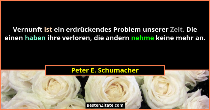 Vernunft ist ein erdrückendes Problem unserer Zeit. Die einen haben ihre verloren, die andern nehme keine mehr an.... - Peter E. Schumacher