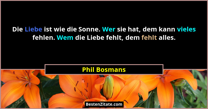 Die Liebe ist wie die Sonne. Wer sie hat, dem kann vieles fehlen. Wem die Liebe fehlt, dem fehlt alles.... - Phil Bosmans
