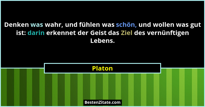 Denken was wahr, und fühlen was schön, und wollen was gut ist: darin erkennet der Geist das Ziel des vernünftigen Lebens.... - Platon