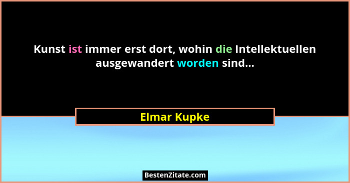 Kunst ist immer erst dort, wohin die Intellektuellen ausgewandert worden sind...... - Elmar Kupke