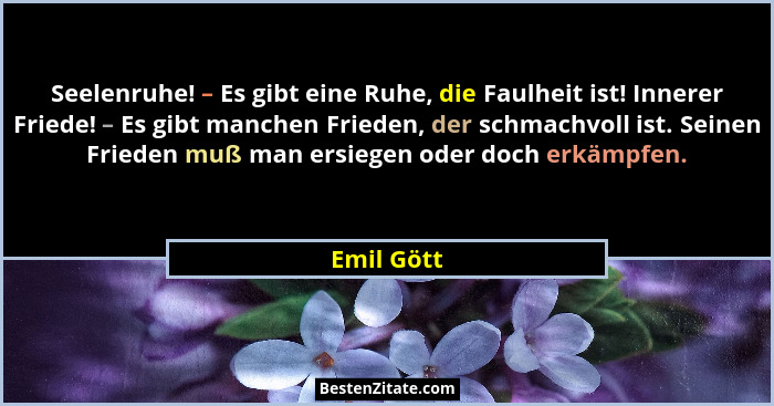 Seelenruhe! – Es gibt eine Ruhe, die Faulheit ist! Innerer Friede! – Es gibt manchen Frieden, der schmachvoll ist. Seinen Frieden muß man... - Emil Gött