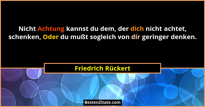 Nicht Achtung kannst du dem, der dich nicht achtet, schenken, Oder du mußt sogleich von dir geringer denken.... - Friedrich Rückert