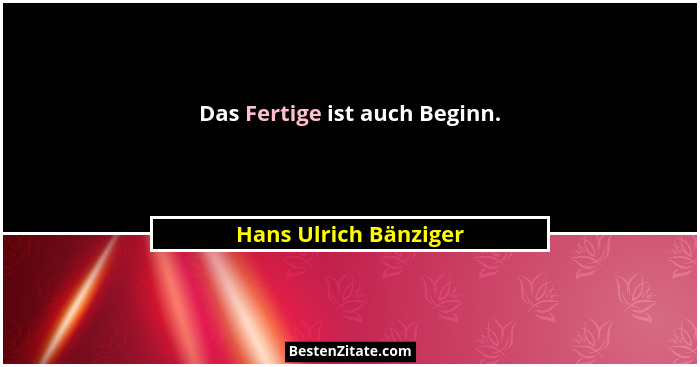 Das Fertige ist auch Beginn.... - Hans Ulrich Bänziger