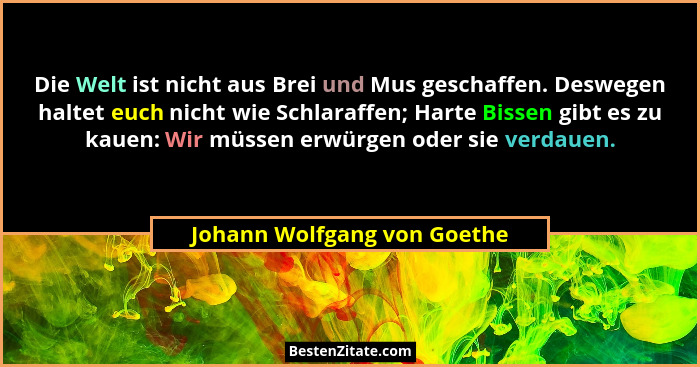 Die Welt ist nicht aus Brei und Mus geschaffen. Deswegen haltet euch nicht wie Schlaraffen; Harte Bissen gibt es zu kauen... - Johann Wolfgang von Goethe
