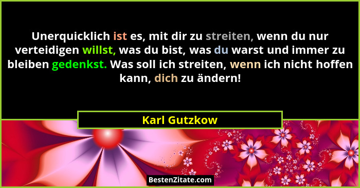 Unerquicklich ist es, mit dir zu streiten, wenn du nur verteidigen willst, was du bist, was du warst und immer zu bleiben gedenkst. Was... - Karl Gutzkow