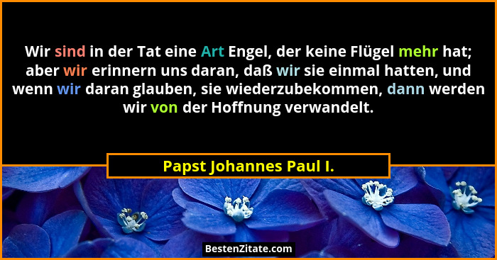 Wir sind in der Tat eine Art Engel, der keine Flügel mehr hat; aber wir erinnern uns daran, daß wir sie einmal hatten, und we... - Papst Johannes Paul I.