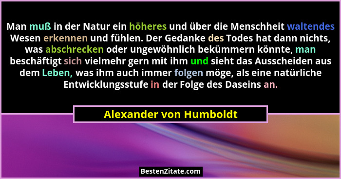 Man muß in der Natur ein höheres und über die Menschheit waltendes Wesen erkennen und fühlen. Der Gedanke des Todes hat dann... - Alexander von Humboldt