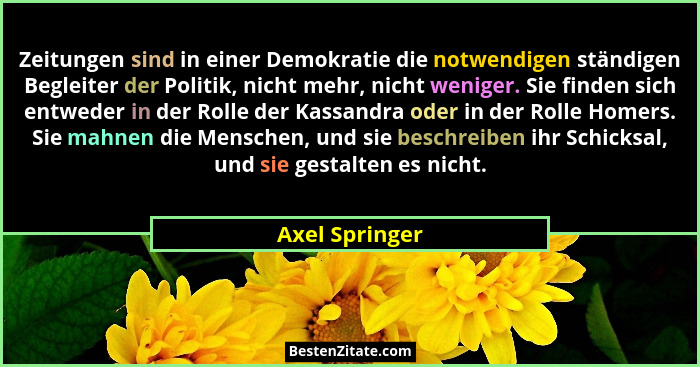 Zeitungen sind in einer Demokratie die notwendigen ständigen Begleiter der Politik, nicht mehr, nicht weniger. Sie finden sich entwede... - Axel Springer