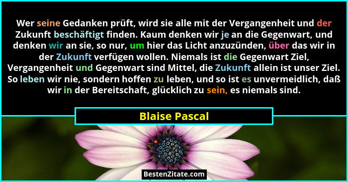 Wer seine Gedanken prüft, wird sie alle mit der Vergangenheit und der Zukunft beschäftigt finden. Kaum denken wir je an die Gegenwart,... - Blaise Pascal