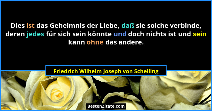 Dies ist das Geheimnis der Liebe, daß sie solche verbinde, deren jedes für sich sein könnte und doch nichts i... - Friedrich Wilhelm Joseph von Schelling