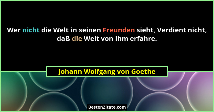Wer nicht die Welt in seinen Freunden sieht, Verdient nicht, daß die Welt von ihm erfahre.... - Johann Wolfgang von Goethe