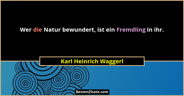 Wer die Natur bewundert, ist ein Fremdling in ihr.... - Karl Heinrich Waggerl