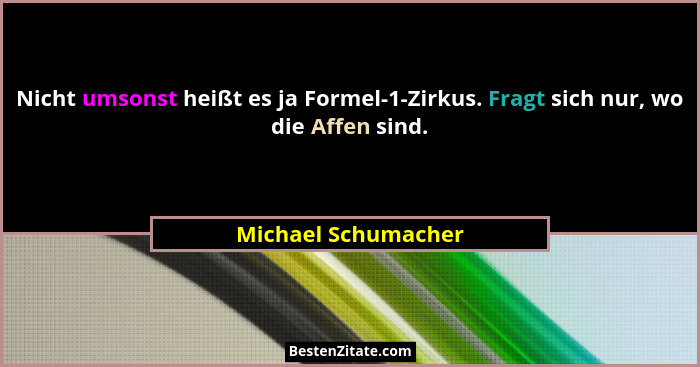 Nicht umsonst heißt es ja Formel-1-Zirkus. Fragt sich nur, wo die Affen sind.... - Michael Schumacher