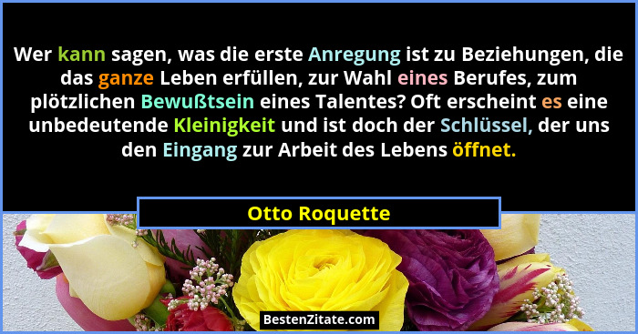 Wer kann sagen, was die erste Anregung ist zu Beziehungen, die das ganze Leben erfüllen, zur Wahl eines Berufes, zum plötzlichen Bewuß... - Otto Roquette