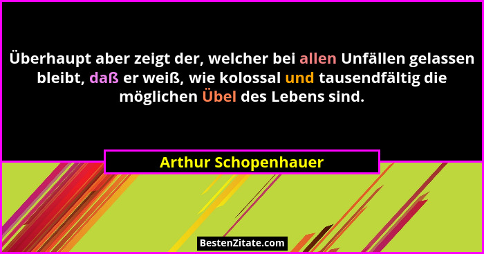 Überhaupt aber zeigt der, welcher bei allen Unfällen gelassen bleibt, daß er weiß, wie kolossal und tausendfältig die möglichen... - Arthur Schopenhauer
